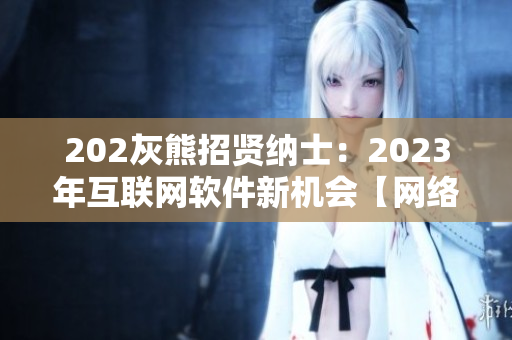 202灰熊招賢納士：2023年互聯(lián)網(wǎng)軟件新機會【網(wǎng)絡(luò)軟件推廣】
