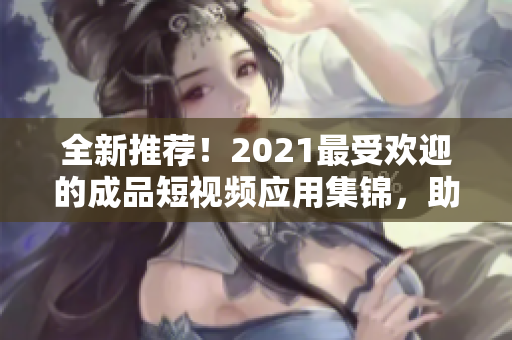 全新推薦！2021最受歡迎的成品短視頻應(yīng)用集錦，助你快速制作高質(zhì)量短視頻！