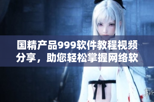 國精產(chǎn)品999軟件教程視頻分享，助您輕松掌握網(wǎng)絡軟件應用技巧