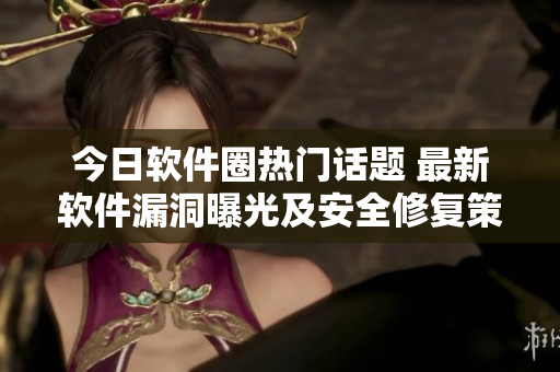 今日軟件圈熱門話題 最新軟件漏洞曝光及安全修復策略！