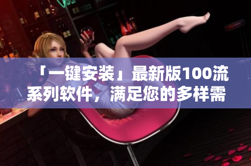 「一鍵安裝」最新版100流系列軟件，滿足您的多樣需求
