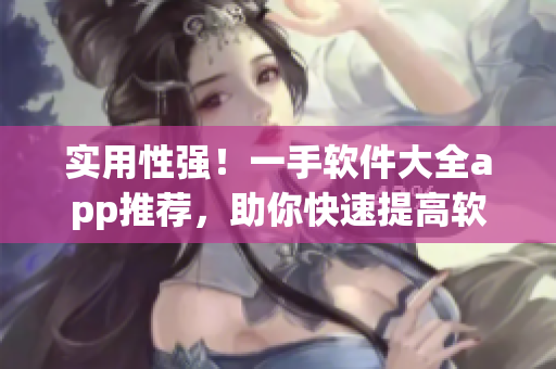實(shí)用性強(qiáng)！一手軟件大全app推薦，助你快速提高軟件運(yùn)用技能