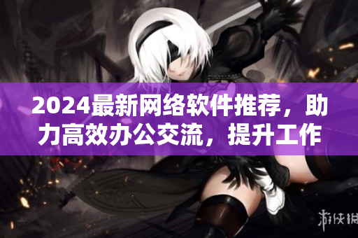 2024最新網(wǎng)絡(luò)軟件推薦，助力高效辦公交流，提升工作效率！