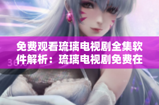免費觀看琉璃電視劇全集軟件解析：琉璃電視劇免費在線播放神器