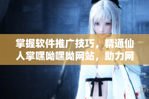 掌握軟件推廣技巧，精通仙人掌嘿呦嘿呦網(wǎng)站，助力網(wǎng)絡(luò)軟件營(yíng)銷