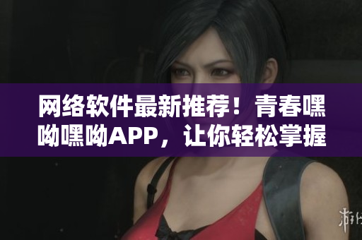 網(wǎng)絡(luò)軟件最新推薦！青春嘿呦嘿呦APP，讓你輕松掌握前沿技術(shù)