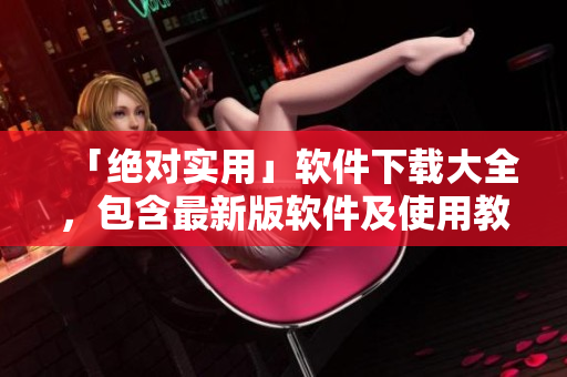 「絕對(duì)實(shí)用」軟件下載大全，包含最新版軟件及使用教程！