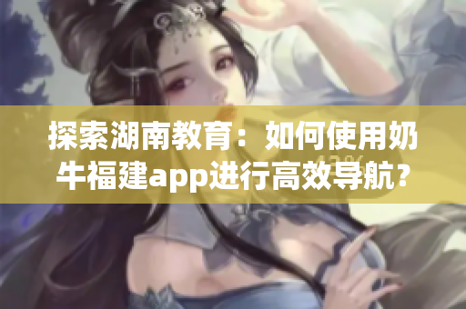 探索湖南教育：如何使用奶牛福建app進(jìn)行高效導(dǎo)航？