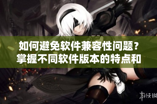如何避免軟件兼容性問題？掌握不同軟件版本的特點(diǎn)和適用條件
