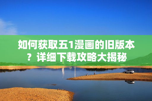 如何獲取五1漫畫的舊版本？詳細(xì)下載攻略大揭秘