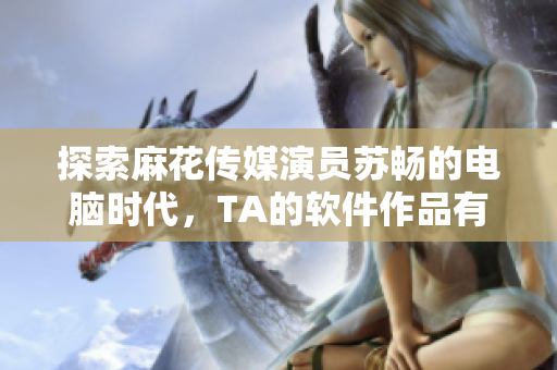 探索麻花傳媒演員蘇暢的電腦時(shí)代，TA的軟件作品有哪些？