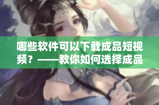 哪些軟件可以下載成品短視頻？——教你如何選擇成品短視頻下載APP