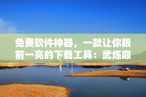 免費軟件神器，一款讓你眼前一亮的下載工具：武煉巔峰