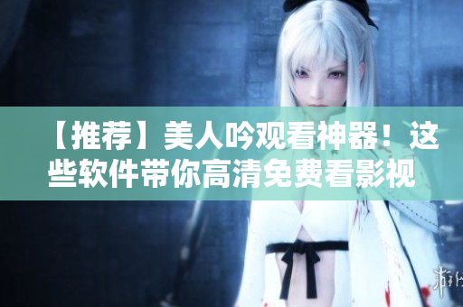 【推薦】美人吟觀看神器！這些軟件帶你高清免費(fèi)看影視、綜藝、動漫