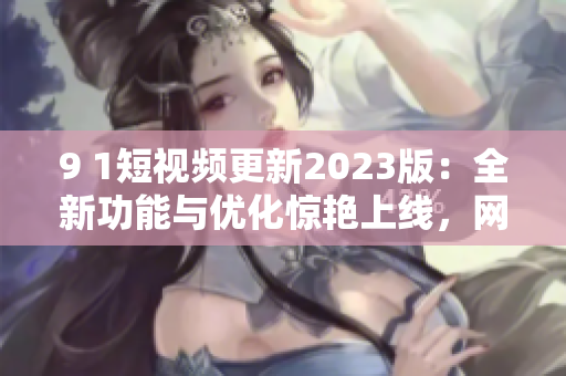 9 1短視頻更新2023版：全新功能與優(yōu)化驚艷上線，網(wǎng)絡(luò)軟件編輯為你講解
