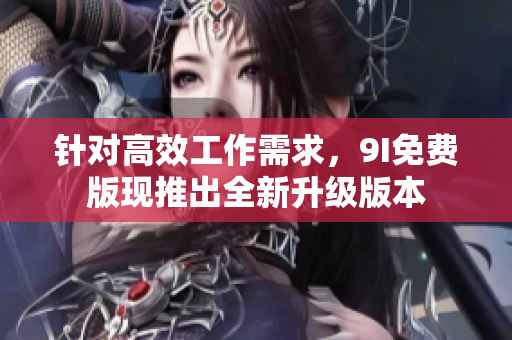 針對高效工作需求，9I免費版現(xiàn)推出全新升級版本