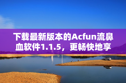 下載最新版本的Acfun流鼻血軟件1.1.5，更暢快地享受ACG世界！
