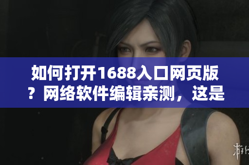 如何打開1688入口網頁版？網絡軟件編輯親測，這是最簡單的方法！