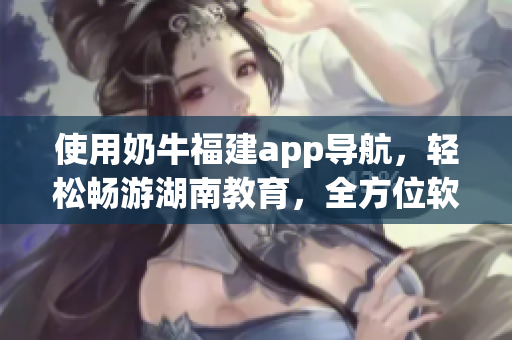 使用奶牛福建app導(dǎo)航，輕松暢游湖南教育，全方位軟件指南！