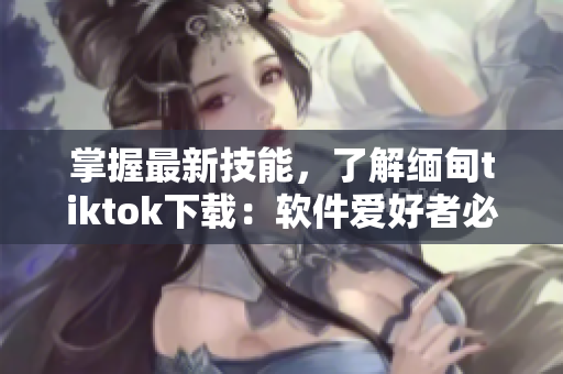 掌握最新技能，了解緬甸tiktok下載：軟件愛好者必讀！