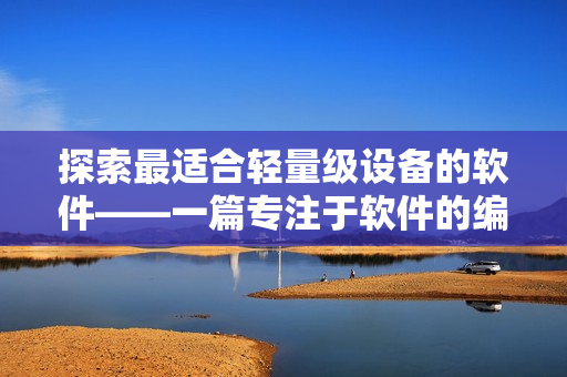 探索最適合輕量級設(shè)備的軟件——一篇專注于軟件的編輯文章