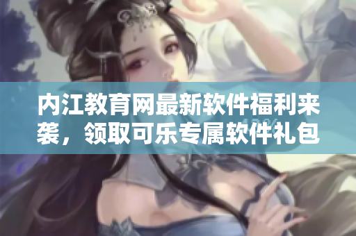 內(nèi)江教育網(wǎng)最新軟件福利來襲，領(lǐng)取可樂專屬軟件禮包