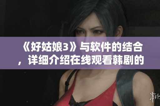 《好姑娘3》與軟件的結(jié)合，詳細(xì)介紹在線觀看韓劇的流暢體驗(yàn)