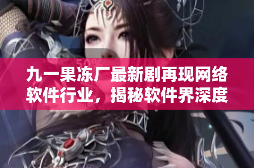 九一果凍廠最新劇再現(xiàn)網(wǎng)絡(luò)軟件行業(yè)，揭秘軟件界深度內(nèi)幕