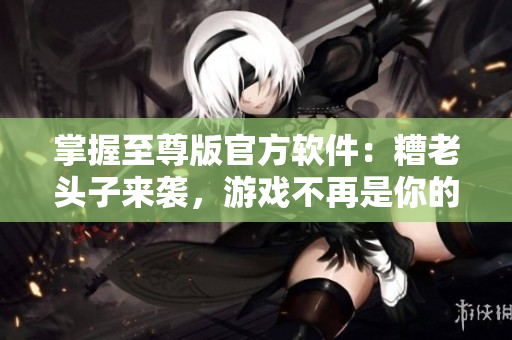 掌握至尊版官方軟件：糟老頭子來(lái)襲，游戲不再是你的唯一選擇！