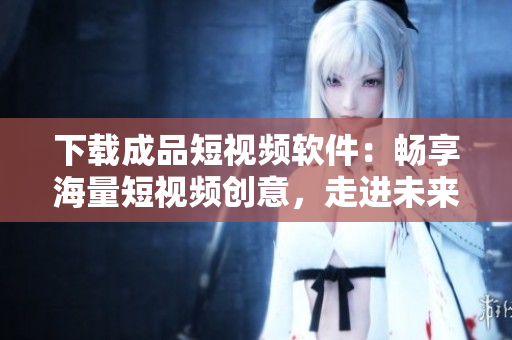 下載成品短視頻軟件：暢享海量短視頻創(chuàng)意，走進未來的視頻創(chuàng)作世界！