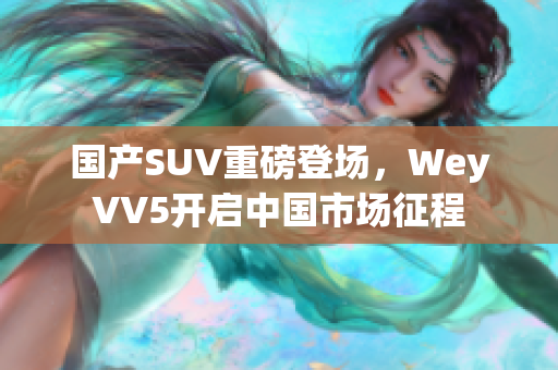 國(guó)產(chǎn)SUV重磅登場(chǎng)，WeyVV5開啟中國(guó)市場(chǎng)征程