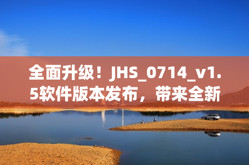 全面升級！JHS_0714_v1.5軟件版本發(fā)布，帶來全新用戶體驗