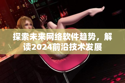 探索未來網(wǎng)絡(luò)軟件趨勢，解讀2024前沿技術(shù)發(fā)展