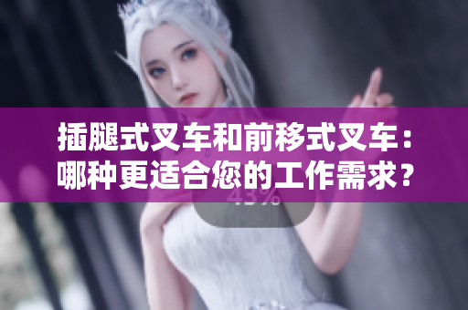 插腿式叉車和前移式叉車：哪種更適合您的工作需求？——軟件編輯分享