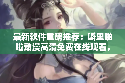 最新軟件重磅推薦：噼里啪啦動漫高清免費在線觀看，讓你暢享動漫盛宴