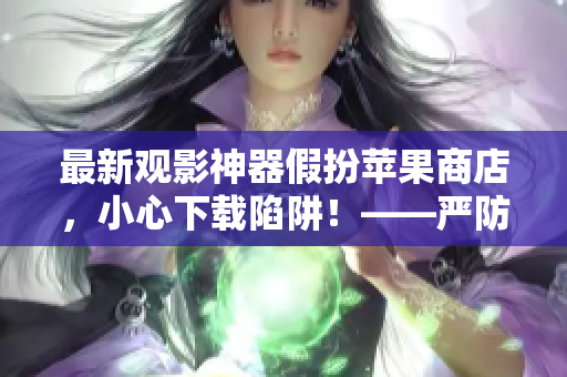 最新觀影神器假扮蘋果商店，小心下載陷阱！——嚴(yán)防軟件欺詐報道