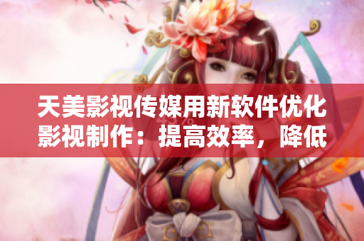 天美影視傳媒用新軟件優(yōu)化影視制作：提高效率，降低成本