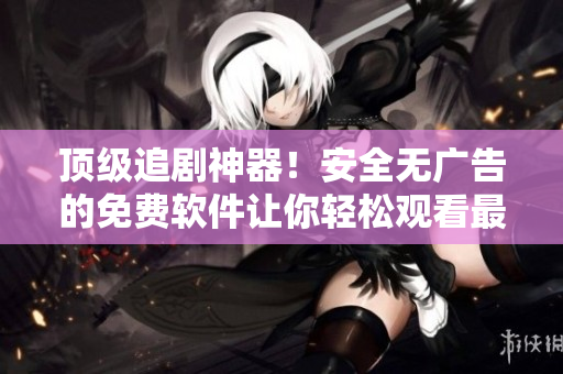 頂級(jí)追劇神器！安全無廣告的免費(fèi)軟件讓你輕松觀看最新影視劇集！