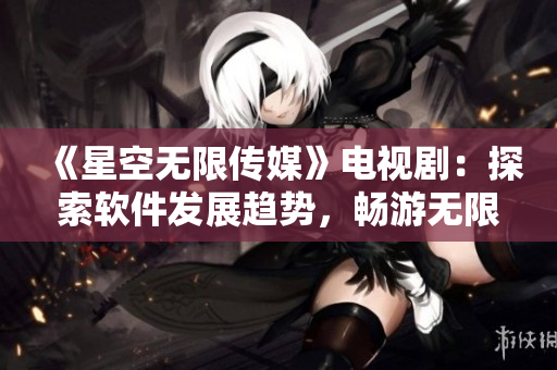 《星空無(wú)限傳媒》電視?。禾剿鬈浖l(fā)展趨勢(shì)，暢游無(wú)限可能
