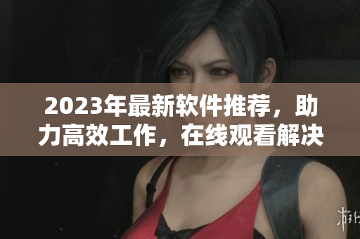2023年最新軟件推薦，助力高效工作，在線觀看解決你的疑惑