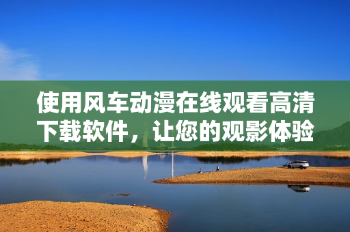 使用風(fēng)車(chē)動(dòng)漫在線觀看高清下載軟件，讓您的觀影體驗(yàn)更升級(jí)