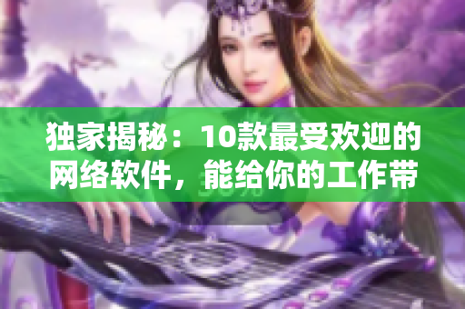 獨(dú)家揭秘：10款最受歡迎的網(wǎng)絡(luò)軟件，能給你的工作帶來數(shù)倍提升!