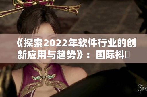 《探索2022年軟件行業(yè)的創(chuàng)新應(yīng)用與趨勢(shì)》：國(guó)際抖抈專(zhuān)題