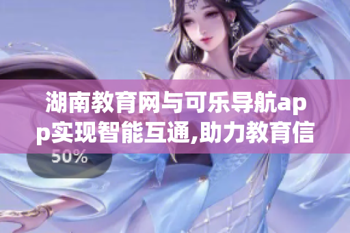 湖南教育網(wǎng)與可樂導(dǎo)航app實現(xiàn)智能互通,助力教育信息化