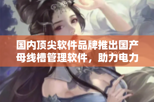 國(guó)內(nèi)頂尖軟件品牌推出國(guó)產(chǎn)母線(xiàn)槽管理軟件，助力電力工程項(xiàng)目管理