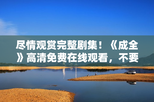 盡情觀賞完整劇集！《成全》高清免費在線觀看，不要錯過！