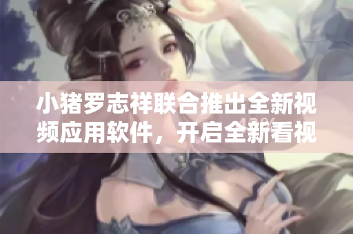 小豬羅志祥聯(lián)合推出全新視頻應用軟件，開啟全新看視頻模式