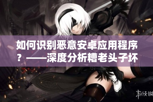 如何識別惡意安卓應用程序？——深度分析糟老頭子壞的行為