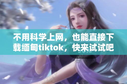 不用科學(xué)上網(wǎng)，也能直接下載緬甸tiktok，快來(lái)試試吧！