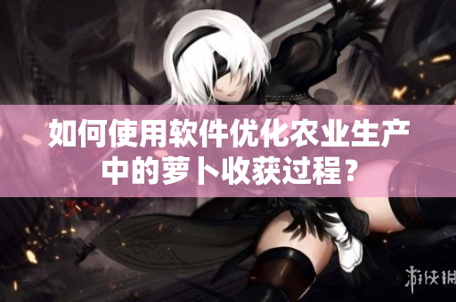 如何使用軟件優(yōu)化農(nóng)業(yè)生產(chǎn)中的蘿卜收獲過程？